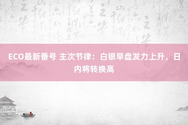 ECO最新番号 主次节律：白银早盘发力上升，日内将转换高