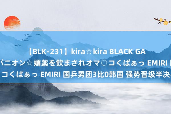 【BLK-231】kira☆kira BLACK GAL 黒ギャル中出し温泉コンパニオン☆媚薬を飲まされオマ○コくぱぁっ EMIRI 国乒男团3比0韩国 强势晋级半决赛
