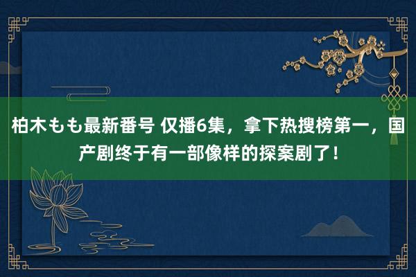 柏木もも最新番号 仅播6集，拿下热搜榜第一，国产剧终于有一部像样的探案剧了！