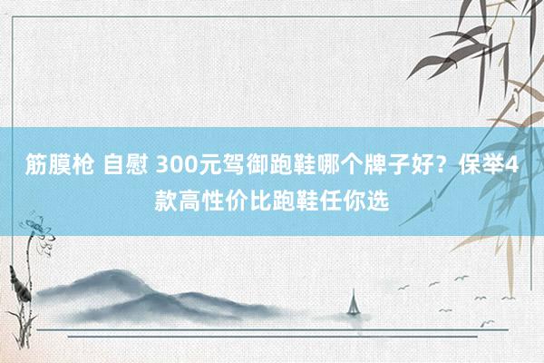 筋膜枪 自慰 300元驾御跑鞋哪个牌子好？保举4款高性价比跑鞋任你选