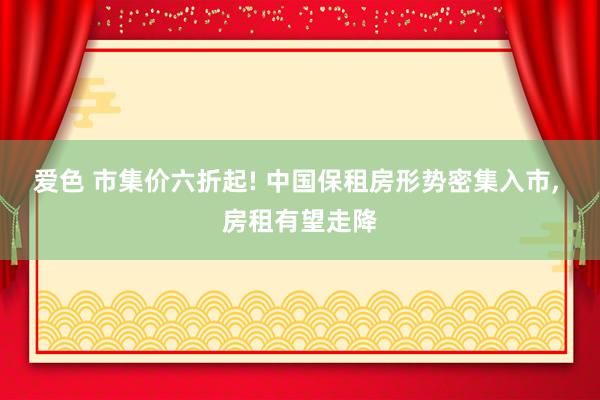 爱色 市集价六折起! 中国保租房形势密集入市， 房租有望走降