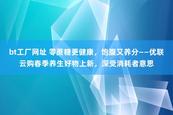 bt工厂网址 零蔗糖更健康，饱腹又养分——优联云购春季养生好物上新，深受消耗者意思