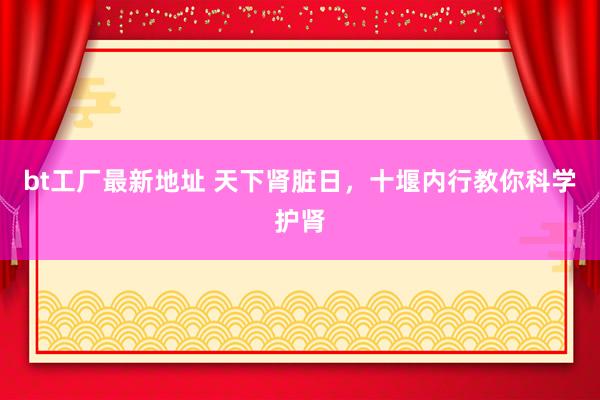 bt工厂最新地址 天下肾脏日，十堰内行教你科学护肾