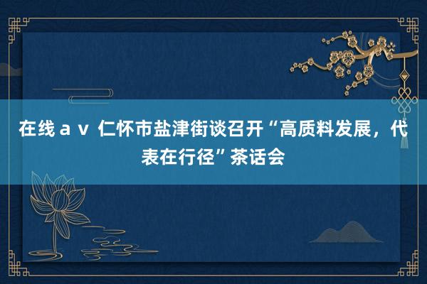 在线ａｖ 仁怀市盐津街谈召开“高质料发展，代表在行径”茶话会