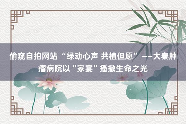 偷窥自拍网站 “绿动心声 共植但愿” ——大秦肿瘤病院以“家宴”播撒生命之光