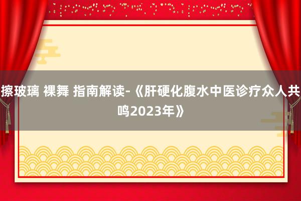 擦玻璃 裸舞 指南解读-《肝硬化腹水中医诊疗众人共鸣2023年》