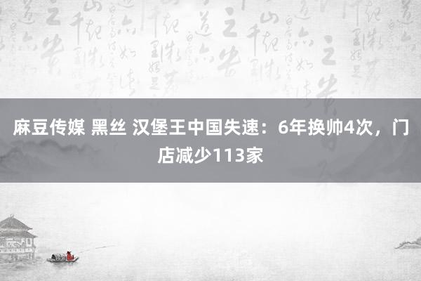 麻豆传媒 黑丝 汉堡王中国失速：6年换帅4次，门店减少113家