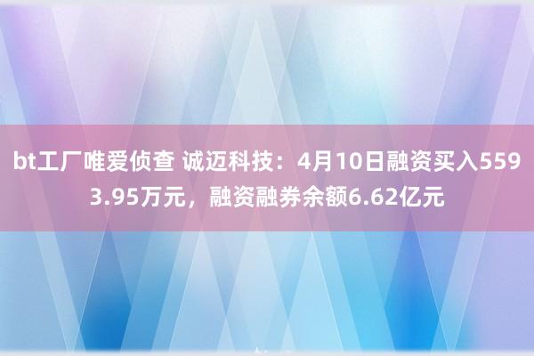 bt工厂唯爱侦查 诚迈科技：4月10日融资买入5593.95万元，融资融券余额6.62亿元