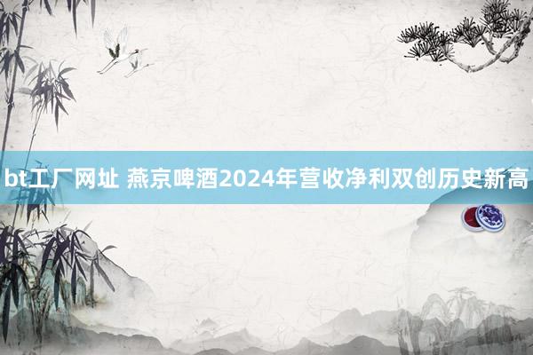 bt工厂网址 燕京啤酒2024年营收净利双创历史新高