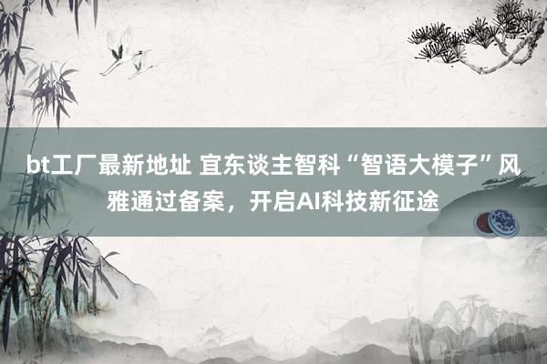 bt工厂最新地址 宜东谈主智科“智语大模子”风雅通过备案，开启AI科技新征途