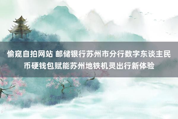 偷窥自拍网站 邮储银行苏州市分行数字东谈主民币硬钱包赋能苏州地铁机灵出行新体验