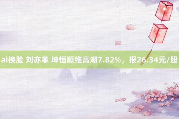 ai换脸 刘亦菲 坤恒顺维高潮7.82%，报26.34元/股
