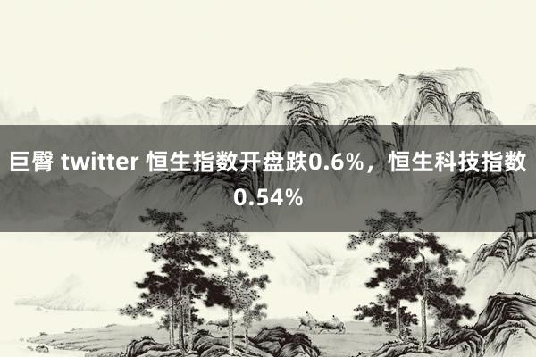 巨臀 twitter 恒生指数开盘跌0.6%，恒生科技指数0.54%