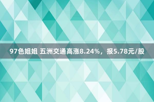 97色姐姐 五洲交通高涨8.24%，报5.78元/股