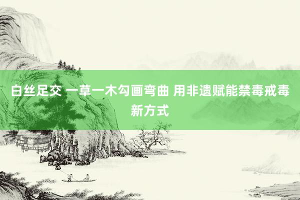 白丝足交 一草一木勾画弯曲 用非遗赋能禁毒戒毒新方式