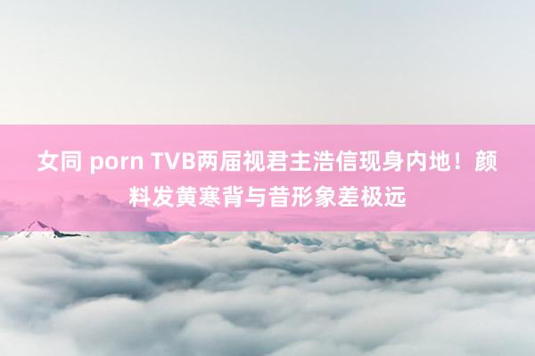 女同 porn TVB两届视君主浩信现身内地！颜料发黄寒背与昔形象差极远