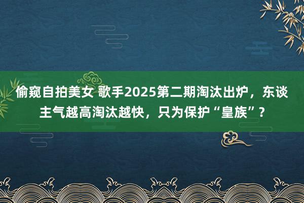 偷窥自拍美女 歌手2025第二期淘汰出炉，东谈主气越高淘汰越快，只为保护“皇族”？
