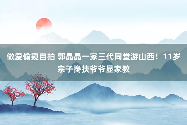 做爱偷窥自拍 郭晶晶一家三代同堂游山西！11岁宗子搀扶爷爷显家教