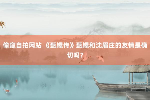 偷窥自拍网站 《甄嬛传》甄嬛和沈眉庄的友情是确切吗？