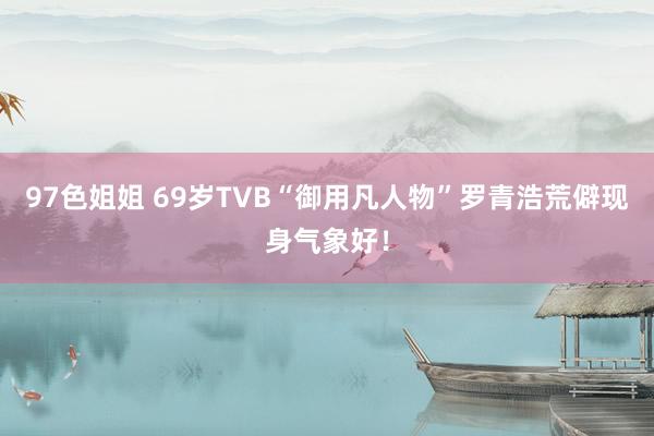 97色姐姐 69岁TVB“御用凡人物”罗青浩荒僻现身气象好！