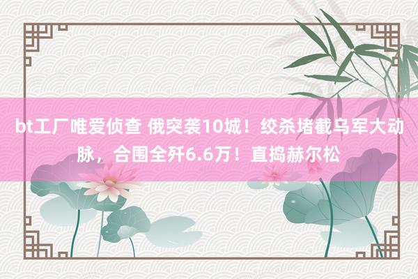 bt工厂唯爱侦查 俄突袭10城！绞杀堵截乌军大动脉，合围全歼6.6万！直捣赫尔松