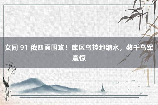 女同 91 俄四面围攻！库区乌控地缩水，数千乌军震惊