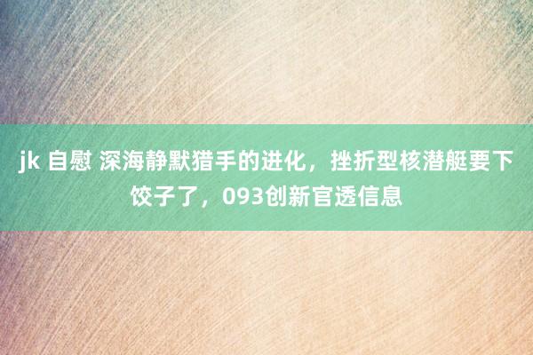 jk 自慰 深海静默猎手的进化，挫折型核潜艇要下饺子了，093创新官透信息