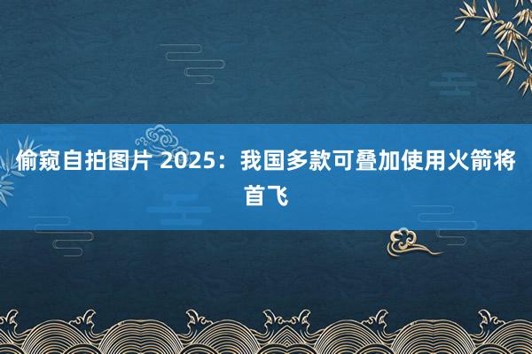 偷窥自拍图片 2025：我国多款可叠加使用火箭将首飞