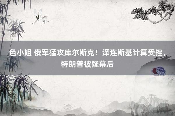 色小姐 俄军猛攻库尔斯克！泽连斯基计算受挫，特朗普被疑幕后