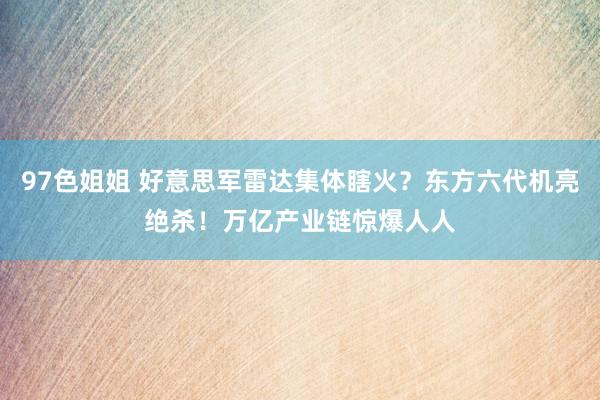 97色姐姐 好意思军雷达集体瞎火？东方六代机亮绝杀！万亿产业链惊爆人人