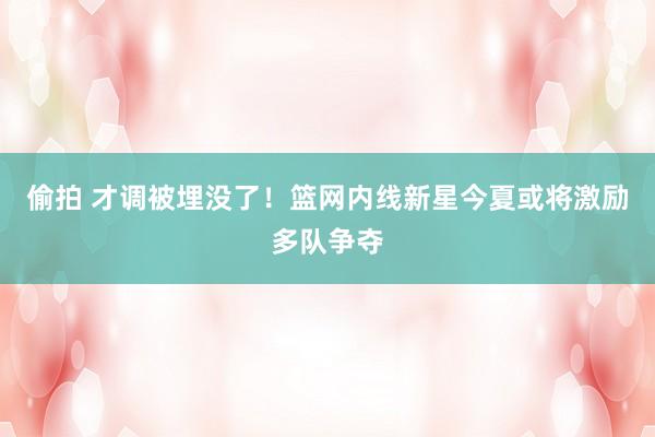 偷拍 才调被埋没了！篮网内线新星今夏或将激励多队争夺