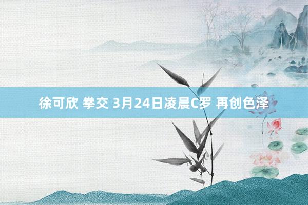 徐可欣 拳交 3月24日凌晨C罗 再创色泽