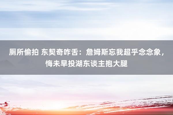 厕所偷拍 东契奇咋舌：詹姆斯忘我超乎念念象，悔未早投湖东谈主抱大腿