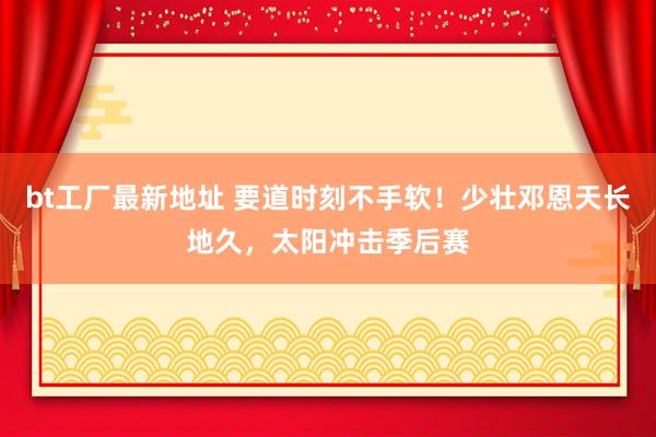 bt工厂最新地址 要道时刻不手软！少壮邓恩天长地久，太阳冲击季后赛