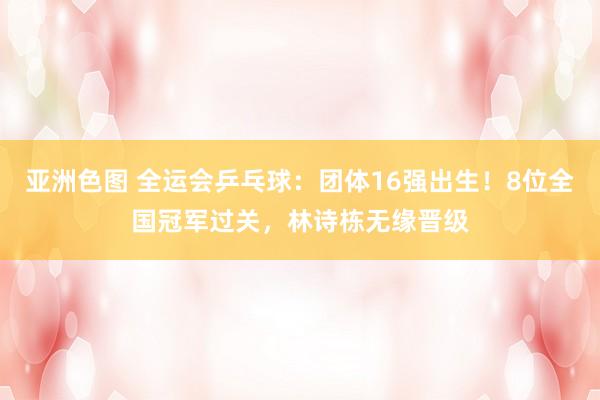 亚洲色图 全运会乒乓球：团体16强出生！8位全国冠军过关，林诗栋无缘晋级