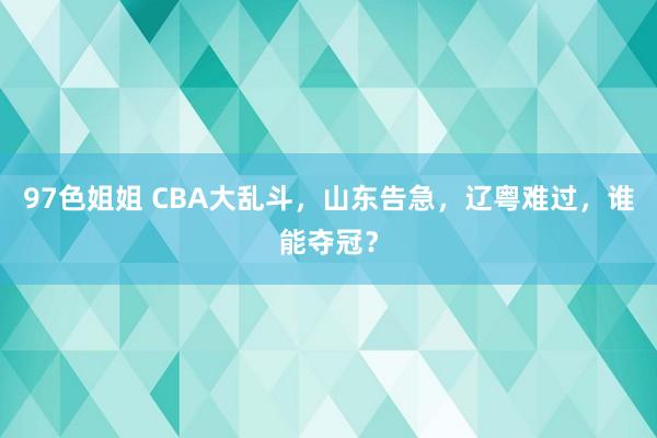 97色姐姐 CBA大乱斗，山东告急，辽粤难过，谁能夺冠？