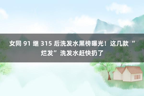女同 91 继 315 后洗发水黑榜曝光！这几款 “烂发” 洗发水赶快扔了