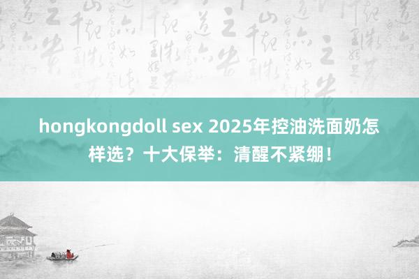 hongkongdoll sex 2025年控油洗面奶怎样选？十大保举：清醒不紧绷！