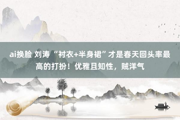 ai换脸 刘涛 “衬衣+半身裙”才是春天回头率最高的打扮！优雅且知性，贼洋气