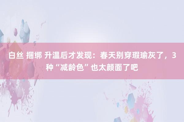 白丝 捆绑 升温后才发现：春天别穿瑕瑜灰了，3种“减龄色”也太颜面了吧