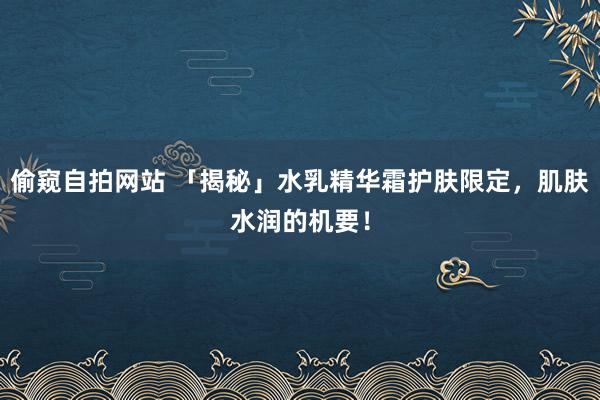 偷窥自拍网站 「揭秘」水乳精华霜护肤限定，肌肤水润的机要！