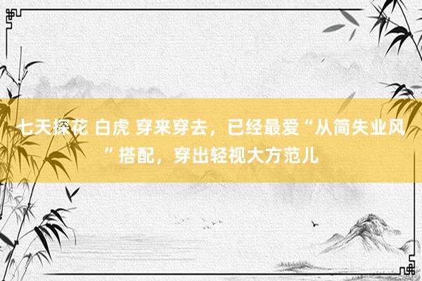 七天探花 白虎 穿来穿去，已经最爱“从简失业风”搭配，穿出轻视大方范儿