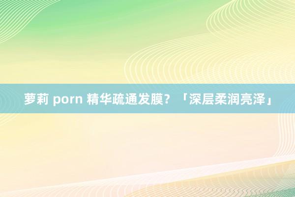 萝莉 porn 精华疏通发膜？「深层柔润亮泽」