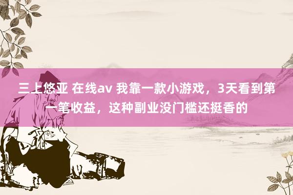 三上悠亚 在线av 我靠一款小游戏，3天看到第一笔收益，这种副业没门槛还挺香的