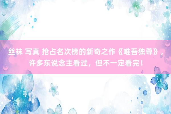 丝袜 写真 抢占名次榜的新奇之作《唯吾独尊》，许多东说念主看过，但不一定看完！