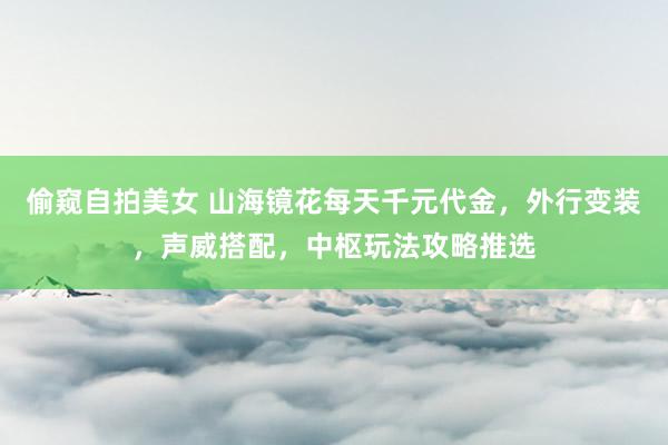 偷窥自拍美女 山海镜花每天千元代金，外行变装，声威搭配，中枢玩法攻略推选