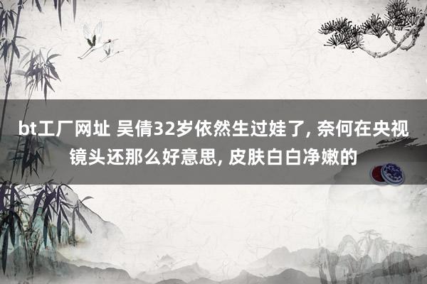 bt工厂网址 吴倩32岁依然生过娃了， 奈何在央视镜头还那么好意思， 皮肤白白净嫩的