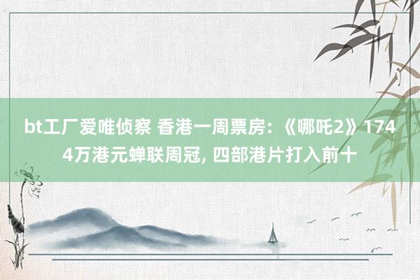 bt工厂爱唯侦察 香港一周票房: 《哪吒2》1744万港元蝉联周冠， 四部港片打入前十