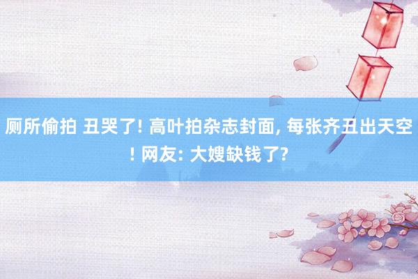 厕所偷拍 丑哭了! 高叶拍杂志封面， 每张齐丑出天空! 网友: 大嫂缺钱了?