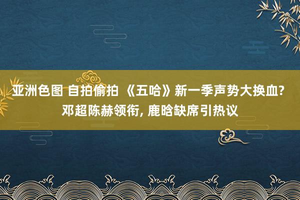 亚洲色图 自拍偷拍 《五哈》新一季声势大换血? 邓超陈赫领衔， 鹿晗缺席引热议